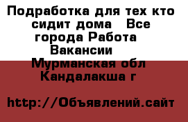 Подработка для тех,кто сидит дома - Все города Работа » Вакансии   . Мурманская обл.,Кандалакша г.